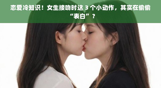 恋爱冷知识！女生接吻时这 3 个小动作，其实在偷偷 “表白”？