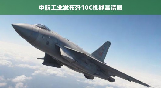 中航工业发布歼10C机群高清图，揭示强大战斗力与尖端技术融合的魅力