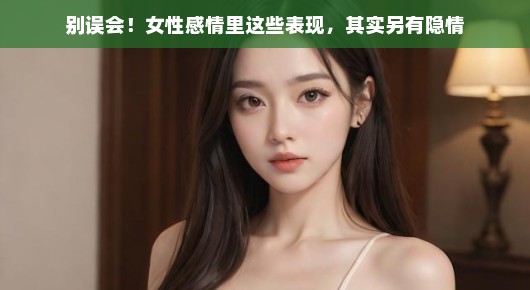 别误会！女性感情里这些表现，其实另有隐情