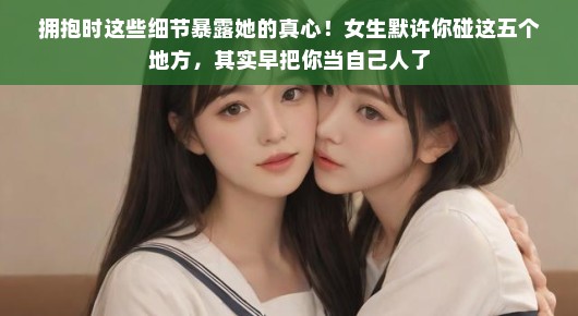 拥抱时这些细节暴露她的真心！女生默许你碰这五个地方，其实早把你当自己人了