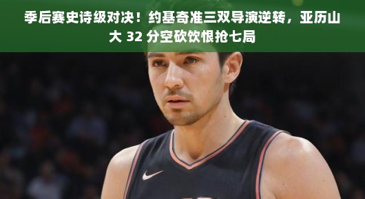 季后赛史诗级对决！约基奇准三双导演逆转，亚历山大 32 分空砍饮恨抢七局