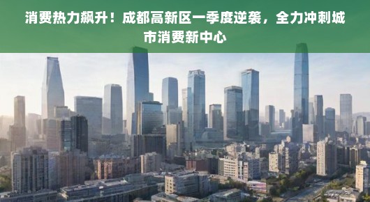 消费热力飙升！成都高新区一季度逆袭，全力冲刺城市消费新中心