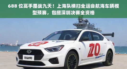 688 位高手鏖战九天！上海队横扫全运会航海车辆模型预赛，包揽深圳决赛全资格