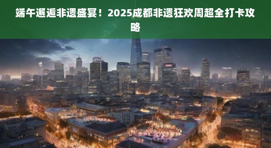 端午邂逅非遗盛宴！2025成都非遗狂欢周超全打卡攻略