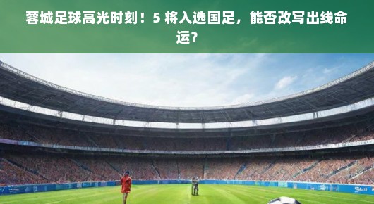 蓉城足球高光时刻！5 将入选国足，能否改写出线命运？