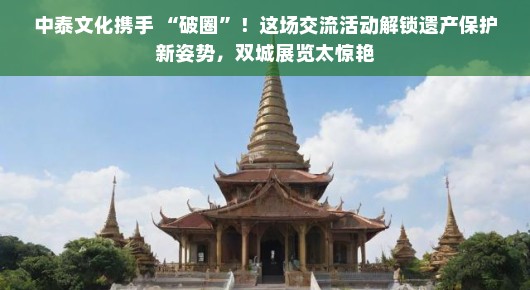 中泰文化携手 “破圈”！这场交流活动解锁遗产保护新姿势，双城展览太惊艳