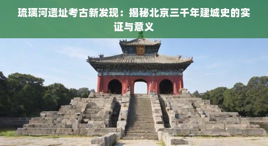 琉璃河遗址考古新发现：揭秘北京三千年建城史的实证与意义