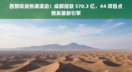 西部投资热潮涌动！成都揽获 570.3 亿，44 项目点燃发展新引擎