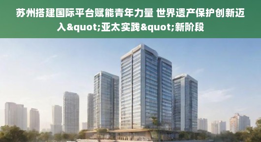 苏州搭建国际平台赋能青年力量 世界遗产保护创新迈入&quot;亚太实践&quot;新阶段