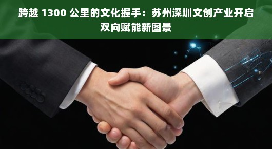 跨越 1300 公里的文化握手：苏州深圳文创产业开启双向赋能新图景
